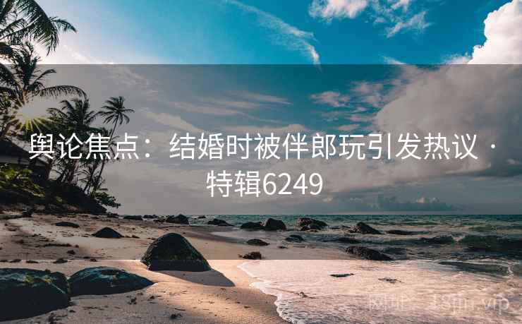 舆论焦点：结婚时被伴郎玩引发热议 · 特辑6249