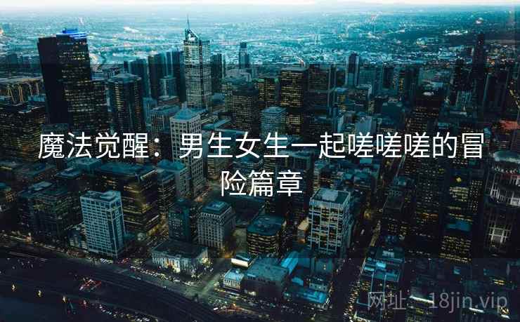 魔法觉醒：男生女生一起嗟嗟嗟的冒险篇章