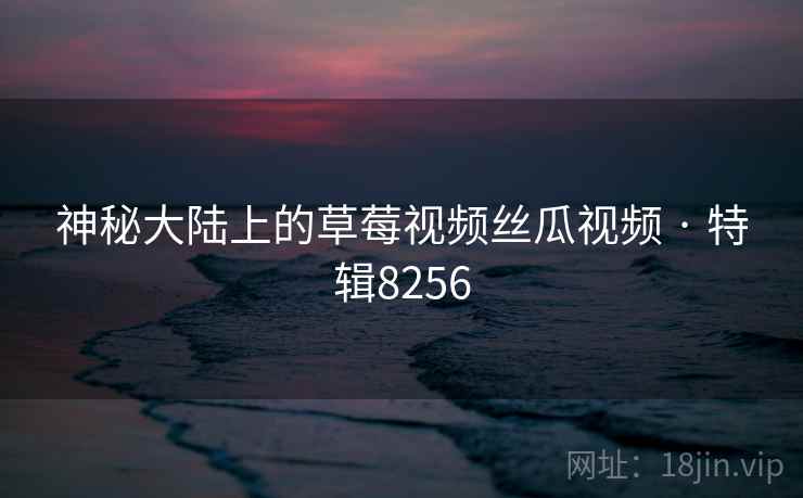 神秘大陆上的草莓视频丝瓜视频 · 特辑8256