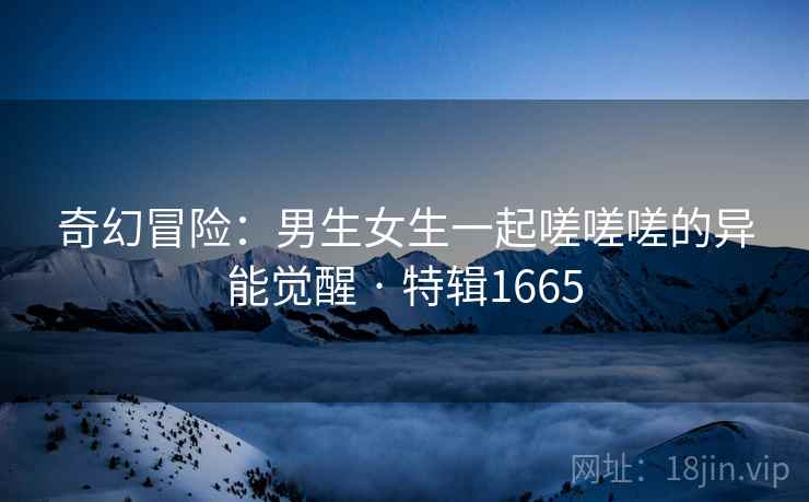 奇幻冒险:男生女生一起嗟嗟嗟的异能觉醒 · 特辑1665