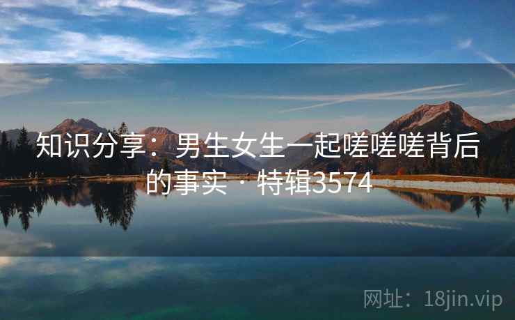 知识分享:男生女生一起嗟嗟嗟背后的事实 · 特辑3574