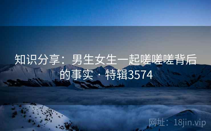 知识分享:男生女生一起嗟嗟嗟背后的事实 · 特辑3574