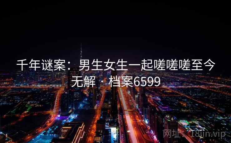 千年谜案:男生女生一起嗟嗟嗟至今无解 · 档案6599 第2张 千年谜案:男生女生一起嗟嗟嗟至今无解 · 档案6599 第2张