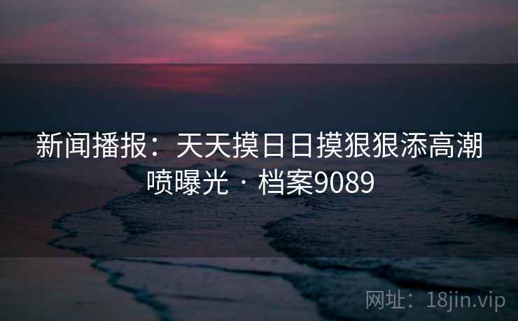 新闻播报:天天摸日日摸狠狠添高潮喷曝光 · 档案9089