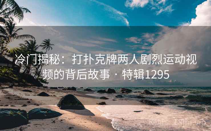 冷门揭秘:打扑克牌两人剧烈运动视频的背后故事 · 特辑1295