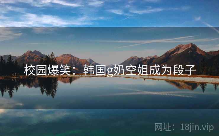 校园爆笑：韩国g奶空姐成为段子