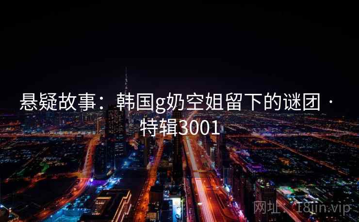 悬疑故事：韩国g奶空姐留下的谜团 · 特辑3001